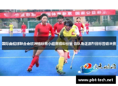 国际曲棍球联合会欧洲锦标赛小组赛精彩纷呈 各队角逐激烈目标晋级决赛